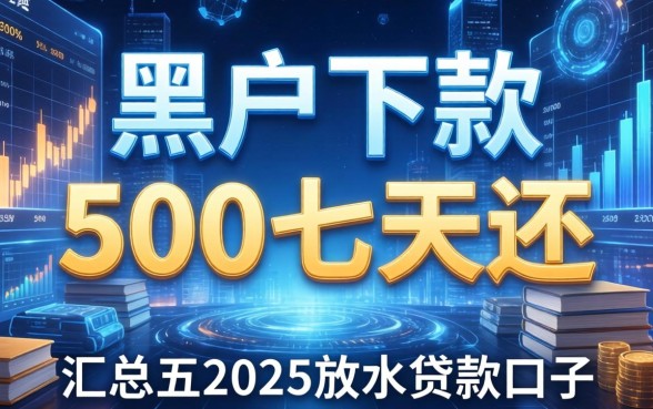 黑户下款500七天还，汇总五个2025放水的贷款口子