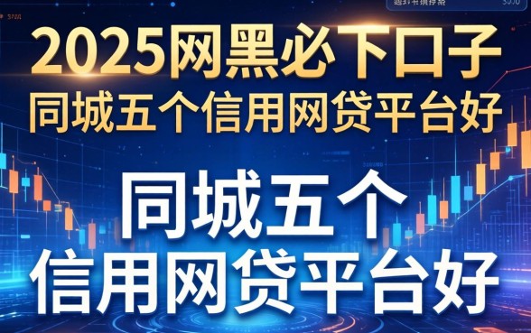 2025网黑必下口子，同城五个信用网贷平台好